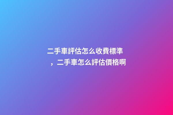 二手車評估怎么收費標準，二手車怎么評估價格啊